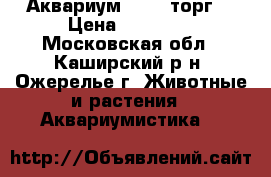 Аквариум 12000 торг. › Цена ­ 12 000 - Московская обл., Каширский р-н, Ожерелье г. Животные и растения » Аквариумистика   